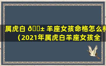 属虎白 🐱 羊座女孩命格怎么样（2021年属虎白羊座女孩全 💮 年运势详解）